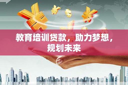 含山教育培训贷款，助力梦想，规划未来