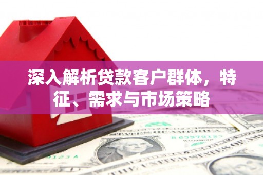 含山深入解析贷款客户群体，特征、需求与市场策略