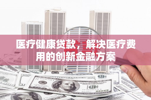 含山医疗健康贷款，解决医疗费用的创新金融方案
