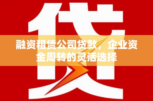 含山融资租赁公司贷款，企业资金周转的灵活选择