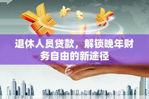 含山退休人员贷款，解锁晚年财务自由的新途径