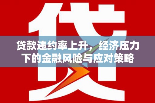 含山贷款违约率上升，经济压力下的金融风险与应对策略