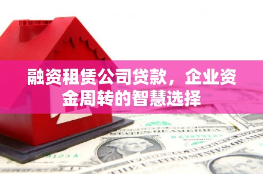 含山融资租赁公司贷款，企业资金周转的智慧选择