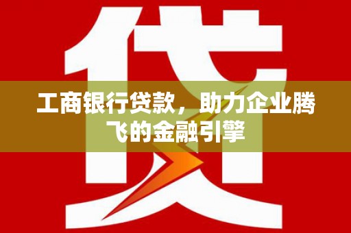 含山工商银行贷款，助力企业腾飞的金融引擎