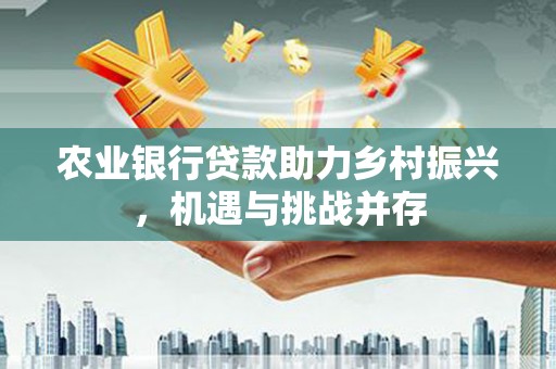 含山农业银行贷款助力乡村振兴，机遇与挑战并存