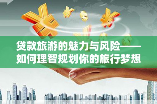 含山贷款旅游的魅力与风险——如何理智规划你的旅行梦想