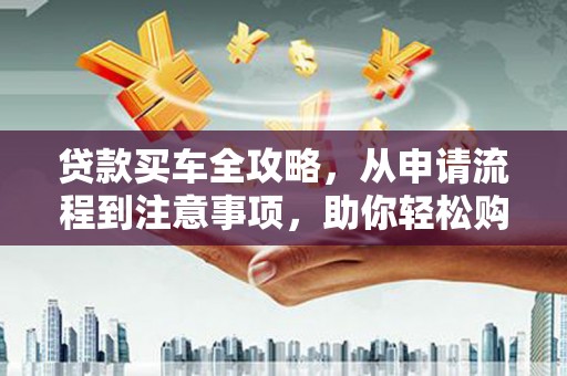 含山贷款买车全攻略，从申请流程到注意事项，助你轻松购车