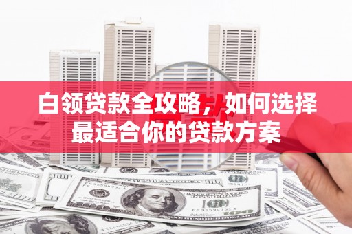 含山白领贷款全攻略，如何选择最适合你的贷款方案