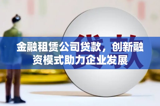 含山金融租赁公司贷款，创新融资模式助力企业发展
