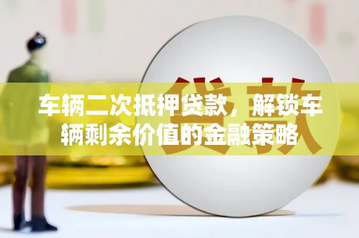 含山车辆二次抵押贷款，解锁车辆剩余价值的金融策略